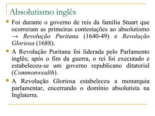 Absolutismo inglês
   Foi durante o governo de reis da família Stuart que
    ocorreram as primeiras contestações ao absolutismo
    → Revolução Puritana (1640-49) e Revolução
    Gloriosa (1688).
   A Revolução Puritana foi liderada pelo Parlamento
    inglês; após o fim da guerra, o rei foi executado e
    estabeleceu-se um governo republicano ditatorial
    (Commonwealth).
   A Revolução Gloriosa estabeleceu a monarquia
    parlamentar, encerrando o domínio absolutista na
    Inglaterra.
 