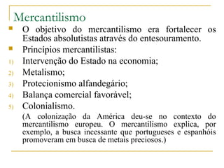 Mercantilismo
    O objetivo do mercantilismo era fortalecer os
     Estados absolutistas através do entesouramento.
    Princípios mercantilistas:
1)   Intervenção do Estado na economia;
2)   Metalismo;
3)   Protecionismo alfandegário;
4)   Balança comercial favorável;
5)   Colonialismo.
     (A colonização da América deu-se no contexto do
     mercantilismo europeu. O mercantilismo explica, por
     exemplo, a busca incessante que portugueses e espanhóis
     promoveram em busca de metais preciosos.)
 