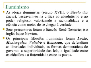 Iluminismo
   As idéias iluministas (século XVIII, o Século das
    Luzes), baseavam-se na crítica ao absolutismo e ao
    poder religioso, valorizando a racionalidade e a
    ciência como meios de se chegar à verdade.
   Seus precursores foram o francês René Descartes e o
    inglês Isaac Newton.
   Os principais filósofos iluministas foram Locke,
    Montesquieu, Voltaire e Rousseau, que defendiam
    as liberdades individuais, as formas democráticas de
    governo, a superioridade das leis, a igualdade entre
    os cidadãos e a fraternidade entre os povos.
 