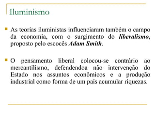 Iluminismo
   As teorias iluministas influenciaram também o campo
    da economia, com o surgimento do liberalismo,
    proposto pelo escocês Adam Smith.

   O pensamento liberal colocou-se contrário ao
    mercantilismo, defendendoa não intervenção do
    Estado nos assuntos econômicos e a produção
    industrial como forma de um país acumular riquezas.
 