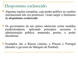 Despotismo esclarecido
   Algumas nações européias, cujo poder político no cenário
    internacional não era promissor, viram surgir o fenômeno
    do despotismo esclarecido.

   Os governantes de tais países adotavam certas medidas
    modernizadoras, aplicando princípios racionais à
    administração pública, mantendo, porém, o poder
    absolutista.

   Exemplos são a Rússia czarista, a Prússia e Portugal
    (durante o governo do Marquês de Pombal).
 