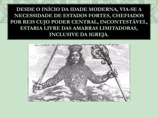 DESDE O INÍCIO DA IDADE MODERNA, VIA-SE A
NECESSIDADE DE ESTADOS FORTES, CHEFIADOS
POR REIS CUJO PODER CENTRAL, INCONTESTÁVEL,
ESTARIA LIVRE DAS AMARRAS LIMITADORAS,
INCLUSIVE DA IGREJA.
 