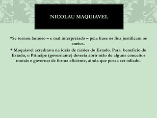 *Se tornou famoso – e mal interpretado – pela frase os fins justificam os
meios.
* Maquiavel acreditava na ideia de razões do Estado. Para benefício do
Estado, o Príncipe (governante) deveria abrir mão de alguns conceitos
morais e governar de forma eficiente, ainda que possa ser odiado.
NICOLAU MAQUIAVEL
 