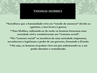 *Acreditava que a humanidade vivia em “estado de natureza” devido ao
egoísmo, e isso levava à guerra.
* Para Hobbes, utilizando-se de razão os homens formaram uma
sociedade civil e estabeleceram um “contrato social”.
*No “contrato social” os membros de uma sociedade empossam,
reconhecem e legitimam o poder de um governo, formando o Estado.
* Ou seja, os homens só podem viver em paz submetendo-se a um
poder absoluto e centralizado.
THOMAS HOBBES
 