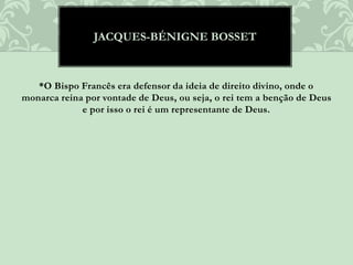 *O Bispo Francês era defensor da ideia de direito divino, onde o
monarca reina por vontade de Deus, ou seja, o rei tem a benção de Deus
e por isso o rei é um representante de Deus.
JACQUES-BÉNIGNE BOSSET
 
