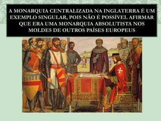 A MONARQUIA CENTRALIZADA NA INGLATERRA É UM
EXEMPLO SINGULAR, POIS NÃO É POSSÍVEL AFIRMAR
QUE ERA UMA MONARQUIA ABSOLUTISTA NOS
MOLDES DE OUTROS PAÍSES EUROPEUS
 