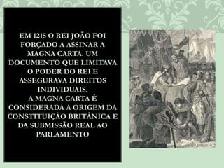 EM 1215 O REI JOÃO FOI
FORÇADO A ASSINAR A
MAGNA CARTA. UM
DOCUMENTO QUE LIMITAVA
O PODER DO REI E
ASSEGURAVA DIREITOS
INDIVIDUAIS.
A MAGNA CARTA É
CONSIDERADA A ORIGEM DA
CONSTITUIÇÃO BRITÂNICA E
DA SUBMISSÃO REAL AO
PARLAMENTO
 