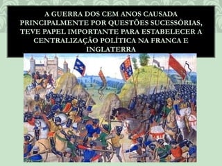 A GUERRA DOS CEM ANOS CAUSADA
PRINCIPALMENTE POR QUESTÕES SUCESSÓRIAS,
TEVE PAPEL IMPORTANTE PARA ESTABELECER A
CENTRALIZAÇÃO POLÍTICA NA FRANCA E
INGLATERRA
 