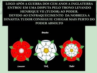 LOGO APÓS A GUERRA DOS CEM ANOS A INGLATERRA
ENTROU EM UMA DISPUTA PELO TRONO LEVANDO
HENRIQUE VII (TUDOR) AO PODER.
DEVIDO AO ENFRAQUECIMENTO DA NOBREZA A
DINASTIA TUDOR CONSEGUIU CHEGAR MAIS PERTO DO
PODER ABSOLTO
 