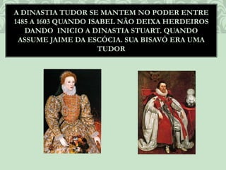 A DINASTIA TUDOR SE MANTEM NO PODER ENTRE
1485 A 1603 QUANDO ISABEL NÃO DEIXA HERDEIROS
DANDO INICIO A DINASTIA STUART. QUANDO
ASSUME JAIME DA ESCÓCIA. SUA BISAVÓ ERA UMA
TUDOR
 