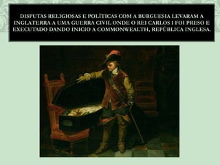 DISPUTAS RELIGIOSAS E POLÍTICAS COM A BURGUESIA LEVARAM A
INGLATERRA A UMA GUERRA CIVIL ONDE O REI CARLOS I FOI PRESO E
EXECUTADO DANDO INICIO A COMMONWEALTH, REPÚBLICA INGLESA.
 