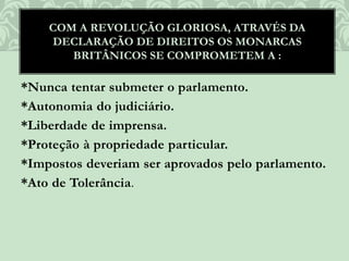 *Nunca tentar submeter o parlamento.
*Autonomia do judiciário.
*Liberdade de imprensa.
*Proteção à propriedade particular.
*Impostos deveriam ser aprovados pelo parlamento.
*Ato de Tolerância.
COM A REVOLUÇÃO GLORIOSA, ATRAVÉS DA
DECLARAÇÃO DE DIREITOS OS MONARCAS
BRITÂNICOS SE COMPROMETEM A :
 