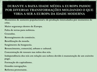 • Momentos de aumento populacional e de produção intercalados por momentos de
crise.
• Maior segurança dentro da Europa.
• Falta de terras para nobreza.
• Cruzadas.
• Ressurgimento do comércio.
• Reutilização da moeda.
• Surgimento da burguesia.
• Renascimento, comercial, urbano e cultural.
• Concentração de tesouro nas mãos dos reis.
• Independência dos reis em relação aos nobres devido à manutenção de um exército
pago.
• Formação do capitalismo.
• Grandes navegações.
• Reforma protestante.
DURANTE A BAIXA IDADE MÉDIA A EUROPA PASSOU
POR DIVERSAS TRANSFORMAÇÕES MOLDANDO O QUE
VIRIA A SER A EUROPA DA IDADE MODERNA
 