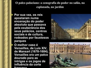 O palco palaciano: a cenografia do poder no salão, na
                   esplanada, no jardim

 Por sua vez, os reis
  apostaram numa
  encenação do poder
  absoluto que passava
  pela exuberância dos
  seus palácios, centros
  sociais e de cultura,
  rodeados por faustosos
  parques
 O melhor caso é
  Versailles, de Luís XIV,
  de Mansart (1678-1684).
  Versailles era um palco
  dourado para as
  intrigas e os jogos de
  influência da corte
 