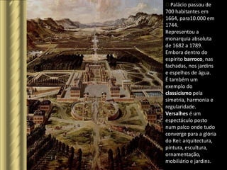O Palácio passou de
O palácio de Versalhes – a cidade dos ricos
                                              700 habitantes em
                                              1664, para10.000 em
                                              1744.
                                              Representou a
                                              monarquia absoluta
                                              de 1682 a 1789.
                                              Embora dentro do
                                              espírito barroco, nas
                                              fachadas, nos jardins
                                              e espelhos de água.
                                              É também um
                                              exemplo do
                                              classicismo pela
                                              simetria, harmonia e
                                              regularidade.
                                              Versalhes é um
                                              espectáculo posto
                                              num palco onde tudo
                                              converge para a glória
                                              do Rei: arquitectura,
                                              pintura, escultura,
                                              ornamentação,
                                              mobiliário e jardins.
 