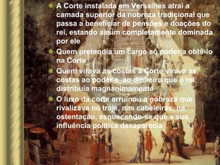  A Corte instalada em Versalhes atrai a
  camada superior da nobreza tradicional que
  passa a beneficiar de pensões e doações do
  rei, estando assim completamente dominada
  por ele
 Quem pretendia um cargo só poderia obtê-lo
  na Corte
 Quem virava as costas à Corte virava as
  costas ao poder e ao dinheiro que o rei
  distribuía magnanimamente
 O luxo da corte arruinou a nobreza que
  rivalizava no traje, nas cabeleiras, na
  ostentação, esquecendo-se que a sua
  influência política desaparecia
 