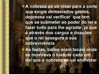 A nobreza ao vir viver para a corte
 que exigia demasiados gastos,
 depressa vai verificar que tem
 que se submeter ao poder do rei e
 fazer tudo para lhe agradar, já que
 é através dos cargos e doações
 que o rei assegura a sua
 sobrevivência
As festas, bailes eram locais onde
 se mostrava o luxo de cada um ,
 daí que a nobreza se vai endividar
 