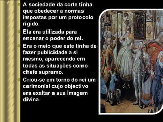  A sociedade da corte tinha
  que obedecer a normas
  impostas por um protocolo
  rígido.
 Ela era utilizada para
  encenar o poder do rei.
 Era o meio que este tinha de
  fazer publicidade a si
  mesmo, aparecendo em
  todas as situações como
  chefe supremo.
 Criou-se em torno do rei um
  cerimonial cujo objectivo
  era exaltar a sua imagem
  divina
 