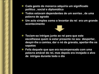 Cada gesto do monarca adquiria um significado
  político , social e diplomático
 Todos estavam dependentes de um sorriso , de uma
  palavra de agrado
 Um acto simples como o levantar do rei era um grande
  acontecimento



 Teciam-se intrigas junto ao rei para que este
  escolhesse quem ia estar presente no seu despertar,
  despir-lhe a camisa, dar o nó da gravata, apertar-lhe os
  sapatos
 Feliz daquele que que era recompensado com uma
  palavra amável do rei, mas depois era invejado e alvo
  de intrigas durante todo o dia
 