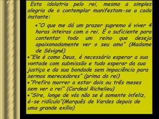 Esta idolatria pelo rei, mesmo a simples
alegria de o contemplar manifestam-se a cada
instante:
    “O que me dá um prazer supremo é viver 4
   horas inteiras com o rei. É o suficiente para
   contentar todo um reino que deseja
   apaixonadamente ver o seu amo” (Madame
   de Sévigné)
 “Ele é como Deus, é necessário esperar a sua
vontade com submissão e tudo esperar da sua
justiça e da sua bondade sem impaciência para
sermos merecedores” (prima do rei)
 “Prefiro morrer a estar dois ou três meses
sem ver o rei” (Cardeal Richelieu)
 “Sire, longe de vós não se é somente infeliz,
é-se ridículo”(Marquês de Vardes depois de
uma grande exílio)
 