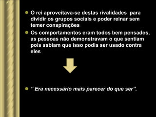  O rei aproveitava-se destas rivalidades para
  dividir os grupos sociais e poder reinar sem
  temer conspirações
 Os comportamentos eram todos bem pensados,
  as pessoas não demonstravam o que sentiam
  pois sabiam que isso podia ser usado contra
  eles




 “ Era necessário mais parecer do que ser”.
 