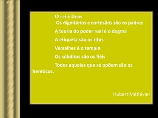 O rei é Deus
             Os dignitários e cortesãos são os padres
             A teoria do poder real é o dogma
             A etiqueta são os ritos
             Versalhes é o templo
             Os súbditos são os fiéis
             Todos aqueles que se opõem são os
heréticos.



                                        Hubert Méthivier
 