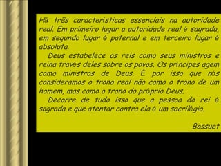 Há três características essenciais na autoridade
real. Em primeiro lugar a autoridade real é sagrada,
em segundo lugar é paternal e em terceiro lugar é
absoluta.
   Deus estabelece os reis como seus ministros e
reina través deles sobre os povos. Os príncipes agem
como ministros de Deus. É por isso que nós
consideramos o trono real não como o trono de um
homem, mas como o trono do próprio Deus.
   Decorre de tudo isso que a pessoa do rei é
sagrada e que atentar contra ela é um sacrilégio.

                                            Bossuet
 