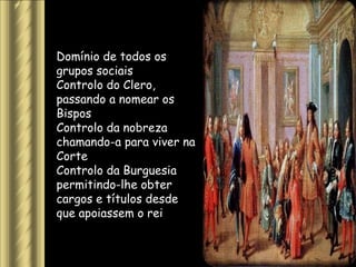 Domínio de todos os
grupos sociais
Controlo do Clero,
passando a nomear os
Bispos
Controlo da nobreza
chamando-a para viver na
Corte
Controlo da Burguesia
permitindo-lhe obter
cargos e títulos desde
que apoiassem o rei
 