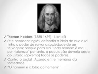 ✔ Thomas Hobbes (1588-1679) - Leviatã
✔ Este pensador inglês, defendia a ideia de que o rei
tinha o poder de salvar a sociedade de ser
selvagem; porque para ela “todo homem é mau
por natureza” portanto, a população deveria ceder
ao Estado (governo) todos os poderes.
✔ Contrato social : Acordo entre membros da
sociedade
✔ “O homem é o lobo do homem”
 