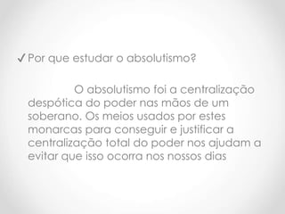 ✔ Por que estudar o absolutismo?
O absolutismo foi a centralização
despótica do poder nas mãos de um
soberano. Os meios usados por estes
monarcas para conseguir e justificar a
centralização total do poder nos ajudam a
evitar que isso ocorra nos nossos dias
 