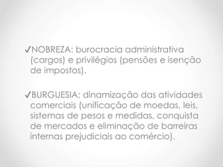 ✔NOBREZA: burocracia administrativa
(cargos) e privilégios (pensões e isenção
de impostos).
✔BURGUESIA: dinamização das atividades
comerciais (unificação de moedas, leis,
sistemas de pesos e medidas, conquista
de mercados e eliminação de barreiras
internas prejudiciais ao comércio).
 