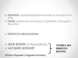 ✔ QUANDO: aproximadamente entre os séculos XV e
XVIII.
✔ ONDE: sobretudo na França, Inglaterra, Portugal e
Espanha.
✔ TEÓRICOS ABSOLUTISTAS:
✔ JEAN BODIN (A República).
✔ JACQUES BOSSUET
(Política Segundo a Sagrada Escritura)
TEORIA DO
DIREITO
DIVINO
 