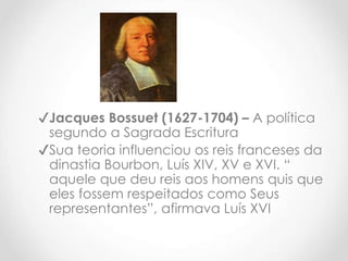 ✔Jacques Bossuet (1627-1704) – A política
segundo a Sagrada Escritura
✔Sua teoria influenciou os reis franceses da
dinastia Bourbon, Luís XIV, XV e XVI. “
aquele que deu reis aos homens quis que
eles fossem respeitados como Seus
representantes”, afirmava Luís XVI
 