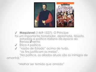 ✔ Maquiavel-(1469-1527)- O Príncipe
foi um importante historiador, diplomata, filósofo,
estadista e político italiano da época do
Renascimento
✔ Ética ≠ política.
✔ “razão de Estado” acima de tudo.
“os fins justificam os meios”.
"Na política, os aliados atuais são os inimigos de
amanhã."
“Melhor ser temido que amado”
 