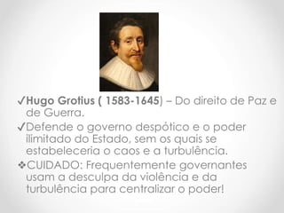 ✔Hugo Grotius ( 1583-1645) – Do direito de Paz e
de Guerra.
✔Defende o governo despótico e o poder
ilimitado do Estado, sem os quais se
estabeleceria o caos e a turbulência.
❖CUIDADO: Frequentemente governantes
usam a desculpa da violência e da
turbulência para centralizar o poder!
 