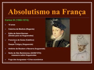 Absolutismo na França
Carlos IX (1560-1574):
 10 anos
 Catarina de Medicis (Regente)
 Edito de Saint-German
(Direito para os Huguenotes)
 Francisco de Guise (Católico)
X
Gaspar Coligny (Huguenote)
 Antônio de Boubon e Navarra (huguenote)
 Noite de São Bartolomeu (24/08/1572):
massacre sobre Huguenotes
 Fuga dos burgueses = Crise econômica
 