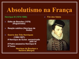 Absolutismo na França
Henrique III (1574-1589):
 Edito de Beaulieu (1576)
(Huguenotes)
 Reação católica (Henrique de
Guise)
 Guerra dos Três Henriques
(1586-1587):
# Henrique de Guise: assassinado
pelo rei
# Padre assassina Henrique III
# Trono:
Henrique de Bourbon e
Navarra (Margot)
 Fim dos Valois
 