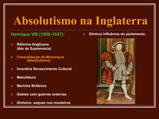 Absolutismo na Inglaterra
Henrique VIII (1509-1547):
 Reforma Anglicana
(Ato de Supremacia)
 Consolidação da Monarquia
(Absolutismo)
 Incentiva Renascimento Cultural
 Manufatura
 Marinha Britânica
 Gastos com guerras externas
 Dinheiro: saques nos mosteiros
 Diminui influência do parlamento.
 