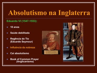 Absolutismo na Inglaterra
Eduardo VI (1547-1553):
 10 anos
 Saúde debilitada
 Regência do Tio
(Eduardo Seymour)
 Influência da nobreza
 Cai absolutismo
 Book of Common Prayer
(Anglicanismo)
 