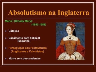 Absolutismo na Inglaterra
Maria I (Bloody Mary):
(1553-1558)
 Católica
 Casamento com Felipe II
(Espanha)
 Perseguição aos Protestantes
(Anglicanos e Calvinistas)
 Morre sem descendentes
 