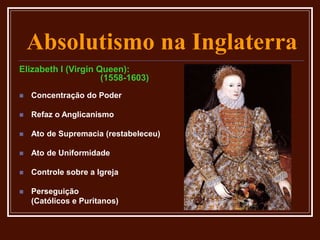 Absolutismo na Inglaterra
Elizabeth I (Virgin Queen):
(1558-1603)
 Concentração do Poder
 Refaz o Anglicanismo
 Ato de Supremacia (restabeleceu)
 Ato de Uniformidade
 Controle sobre a Igreja
 Perseguição
(Católicos e Puritanos)
 