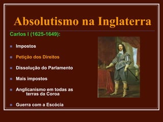 Absolutismo na Inglaterra
Carlos I (1625-1649):
 Impostos
 Petição dos Direitos
 Dissolução do Parlamento
 Mais impostos
 Anglicanismo em todas as
terras da Coroa
 Guerra com a Escócia
 