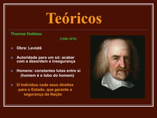 Teóricos
Thomas Hobbes:
(1588-1679)
 Obra: Leviatã
 Autoridade para um só: acabar
com a desordem e insegurança
 Homens: constantes lutas entre si
(homem é o lobo do homem)
 O Indivíduo cede seus direitos
para o Estado, que garante a
segurança da Nação
 
