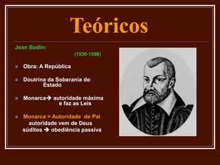Teóricos
Jean Bodin:
(1530-1596)
 Obra: A República
 Doutrina da Soberania do
Estado
 Monarca autoridade máxima
e faz as Leis
 Monarca = Autoridade de Pai
autoridade vem de Deus
súditos  obediência passiva
 