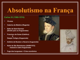 Absolutismo na França
Carlos IX (1560-1574):
   10 anos

   Catarina de Medicis (Regente)

   Edito de Saint-German
    (Direito para os Huguenotes)

   Francisco de Guise (Católico)
          X
    Gaspar Coligny (Huguenote)

   Antônio de Boubon e Navarra (huguenote)

   Noite de São Bartolomeu (24/08/1572):
       massacre sobre Huguenotes

   Fuga dos burgueses = Crise econômica
 