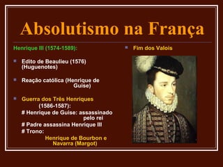 Absolutismo na França
Henrique III (1574-1589):                 Fim dos Valois

   Edito de Beaulieu (1576)
    (Huguenotes)

   Reação católica (Henrique de
                       Guise)

   Guerra dos Três Henriques
          (1586-1587):
    # Henrique de Guise: assassinado
                          pelo rei
    # Padre assassina Henrique III
    # Trono:
             Henrique de Bourbon e
               Navarra (Margot)
 