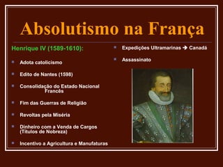 Absolutismo na França
Henrique IV (1589-1610):                       Expedições Ultramarinas  Canadá

                                               Assassinato
   Adota catolicismo

   Edito de Nantes (1598)

   Consolidação do Estado Nacional
             Francês

   Fim das Guerras de Religião

   Revoltas pela Miséria

   Dinheiro com a Venda de Cargos
    (Títulos de Nobreza)

   Incentivo a Agricultura e Manufaturas
 