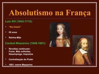 Absolutismo na França
Luís XIV (1643-1715):
   “Roi Soleil”

   05 anos

   Rainha-Mãe

Cardeal Mazzarino (1648-1661):
   Revoltas continuam:
    Fome, Más colheitas,
    Desemprego, Impostos

   Centralização do Poder

   1661: morre Mazzarino
 