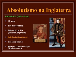 Absolutismo na Inglaterra
Eduardo VI (1547-1553):

   10 anos

   Saúde debilitada

   Regência do Tio
    (Eduardo Seymour)

   Influência da nobreza

   Cai absolutismo

   Book of Common Prayer
    (Anglicanismo)
 