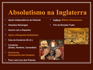 Absolutismo na Inglaterra
   Ajuda independência da Holanda      Cultura: William Shakespeare

   Artesãos flamengos                  Fim da Dinastia Tudor

   Guerra com a Espanha

   Apoio a Burguesia (Indústrias)

   Cias de Comércio (E.I.C.)

   Corsários
    (Drake, Hawkins, Cavendish)

   Enclosures
    (Cercamento dos Campos)

   Poor Laws (Lei dos Pobres)
 